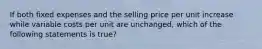 If both fixed expenses and the selling price per unit increase while variable costs per unit are​ unchanged, which of the following statements is true​?