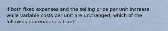 If both fixed expenses and the selling price per unit increase while variable costs per unit are​ unchanged, which of the following statements is true​?