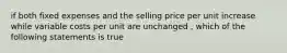 if both fixed expenses and the selling price per unit increase while variable costs per unit are unchanged , which of the following statements is true