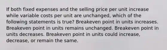 If both fixed expenses and the selling price per unit increase while variable costs per unit are unchanged, which of the following statements is true? Breakeven point in units increases. Breakeven point in units remains unchanged. Breakeven point in units decreases. Breakeven point in units could increase, decrease, or remain the same.