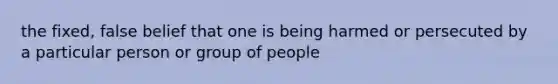 the fixed, false belief that one is being harmed or persecuted by a particular person or group of people