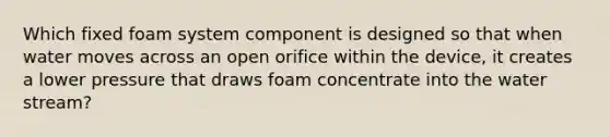 Which fixed foam system component is designed so that when water moves across an open orifice within the device, it creates a lower pressure that draws foam concentrate into the water stream?