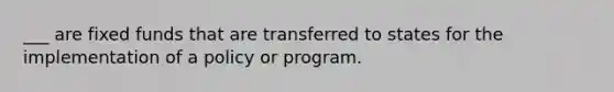 ___ are fixed funds that are transferred to states for the implementation of a policy or program.