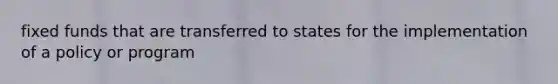 fixed funds that are transferred to states for the implementation of a policy or program
