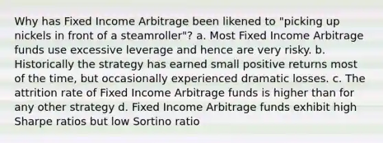 Why has Fixed Income Arbitrage been likened to "picking up nickels in front of a steamroller"? a. Most Fixed Income Arbitrage funds use excessive leverage and hence are very risky. b. Historically the strategy has earned small positive returns most of the time, but occasionally experienced dramatic losses. c. The attrition rate of Fixed Income Arbitrage funds is higher than for any other strategy d. Fixed Income Arbitrage funds exhibit high Sharpe ratios but low Sortino ratio