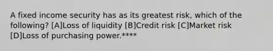 A fixed income security has as its greatest risk, which of the following? [A]Loss of liquidity [B]Credit risk [C]Market risk [D]Loss of purchasing power.****