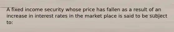 A fixed income security whose price has fallen as a result of an increase in interest rates in the market place is said to be subject to: