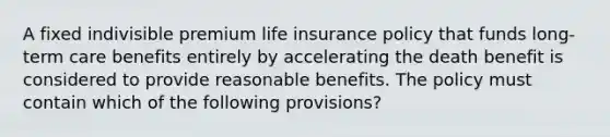 A fixed indivisible premium life insurance policy that funds long-term care benefits entirely by accelerating the death benefit is considered to provide reasonable benefits. The policy must contain which of the following provisions?