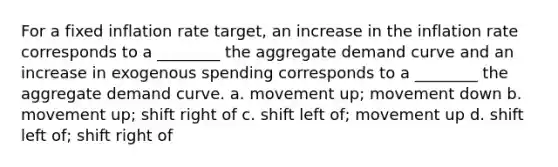 For a fixed inflation rate target, an increase in the inflation rate corresponds to a ________ the aggregate demand curve and an increase in exogenous spending corresponds to a ________ the aggregate demand curve. a. movement up; movement down b. movement up; shift right of c. shift left of; movement up d. shift left of; shift right of