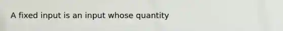 A fixed input is an input whose quantity