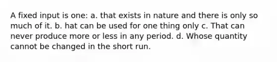 A fixed input is one: a. that exists in nature and there is only so much of it. b. hat can be used for one thing only c. That can never produce more or less in any period. d. Whose quantity cannot be changed in the short run.