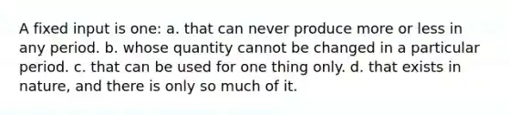 A fixed input is one: a. that can never produce more or less in any period. b. whose quantity cannot be changed in a particular period. c. that can be used for one thing only. d. that exists in nature, and there is only so much of it.