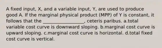 A fixed input, X, and a variable input, Y, are used to produce good A. If the marginal physical product (MPP) of Y is constant, it follows that the __________________, ceteris paribus. a.total variable cost curve is downward sloping. b.marginal cost curve is upward sloping. c.marginal cost curve is horizontal. d.total fixed cost curve is vertical.