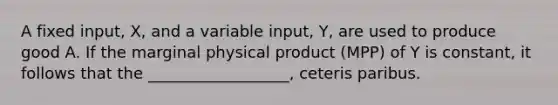 A fixed input, X, and a variable input, Y, are used to produce good A. If the marginal physical product (MPP) of Y is constant, it follows that the __________________, ceteris paribus.