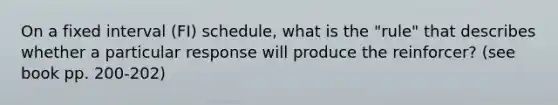 On a fixed interval (FI) schedule, what is the "rule" that describes whether a particular response will produce the reinforcer? (see book pp. 200-202)