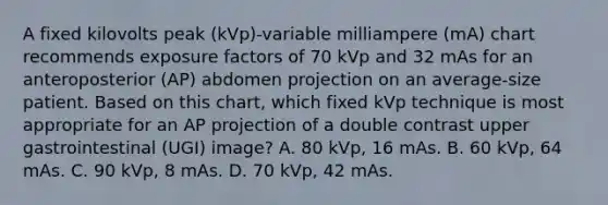 A fixed kilovolts peak (kVp)-variable milliampere (mA) chart recommends exposure factors of 70 kVp and 32 mAs for an anteroposterior (AP) abdomen projection on an average-size patient. Based on this chart, which fixed kVp technique is most appropriate for an AP projection of a double contrast upper gastrointestinal (UGI) image? A. 80 kVp, 16 mAs. B. 60 kVp, 64 mAs. C. 90 kVp, 8 mAs. D. 70 kVp, 42 mAs.