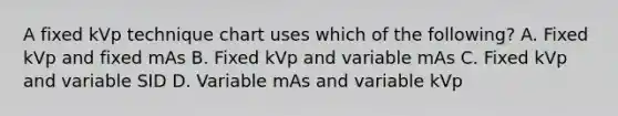 A fixed kVp technique chart uses which of the following? A. Fixed kVp and fixed mAs B. Fixed kVp and variable mAs C. Fixed kVp and variable SID D. Variable mAs and variable kVp