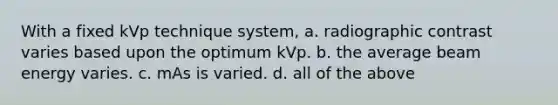 With a fixed kVp technique system, a. radiographic contrast varies based upon the optimum kVp. b. the average beam energy varies. c. mAs is varied. d. all of the above