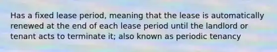 Has a fixed lease period, meaning that the lease is automatically renewed at the end of each lease period until the landlord or tenant acts to terminate it; also known as periodic tenancy