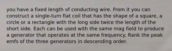 you have a fixed length of conducting wire. From it you can construct a single-turn flat coil that has the shape of a square, a circle or a rectangle with the long side twice the length of the short side. Each can be used with the same mag field to produce a generator that operates at the same frequency. Rank the peak emfs of the three generators in descending order.