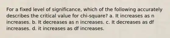 For a fixed level of significance, which of the following accurately describes the critical value for chi-square? a. It increases as n increases. b. It decreases as n increases. c. It decreases as df increases. d. it increases as df increases.