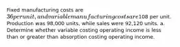 Fixed manufacturing costs are 36 per unit, and variable manufacturing costs are108 per unit. Production was 98,000 units, while sales were 92,120 units. a. Determine whether variable costing operating income is less than or greater than absorption costing operating income.