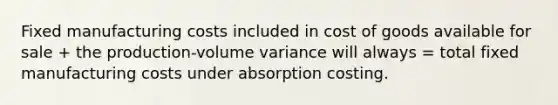 Fixed manufacturing costs included in cost of goods available for sale + the production-volume variance will always = total fixed manufacturing costs under absorption costing.