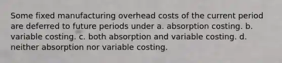 Some fixed manufacturing overhead costs of the current period are deferred to future periods under a. absorption costing. b. variable costing. c. both absorption and variable costing. d. neither absorption nor variable costing.