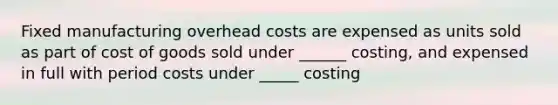 Fixed manufacturing overhead costs are expensed as units sold as part of cost of goods sold under ______ costing, and expensed in full with period costs under _____ costing