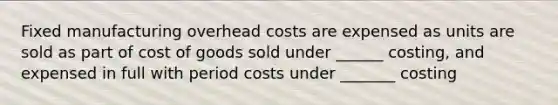 Fixed manufacturing overhead costs are expensed as units are sold as part of cost of goods sold under ______ costing, and expensed in full with period costs under _______ costing