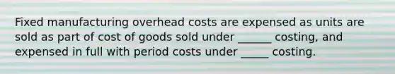 Fixed manufacturing overhead costs are expensed as units are sold as part of cost of goods sold under ______ costing, and expensed in full with period costs under _____ costing.