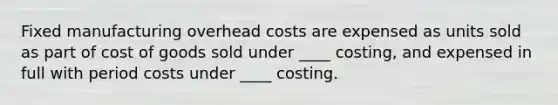 Fixed manufacturing overhead costs are expensed as units sold as part of cost of goods sold under ____ costing, and expensed in full with period costs under ____ costing.