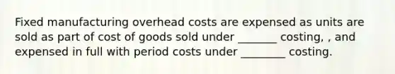 Fixed manufacturing overhead costs are expensed as units are sold as part of cost of goods sold under _______ costing, , and expensed in full with period costs under ________ costing.