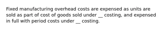 Fixed manufacturing overhead costs are expensed as units are sold as part of cost of goods sold under __ costing, and expensed in full with period costs under __ costing.