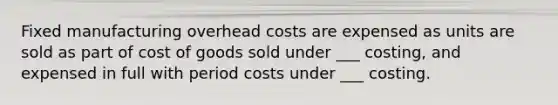 Fixed manufacturing overhead costs are expensed as units are sold as part of cost of goods sold under ___ costing, and expensed in full with period costs under ___ costing.