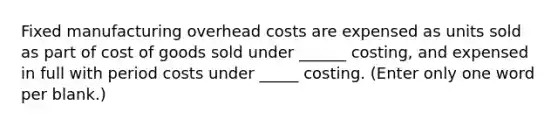 Fixed manufacturing overhead costs are expensed as units sold as part of cost of goods sold under ______ costing, and expensed in full with period costs under _____ costing. (Enter only one word per blank.)