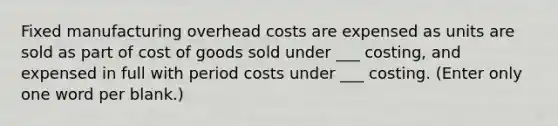 Fixed manufacturing overhead costs are expensed as units are sold as part of cost of goods sold under ___ costing, and expensed in full with period costs under ___ costing. (Enter only one word per blank.)