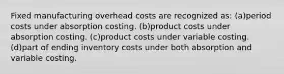 Fixed manufacturing overhead costs are recognized as: (a)period costs under absorption costing. (b)product costs under absorption costing. (c)product costs under variable costing. (d)part of ending inventory costs under both absorption and variable costing.