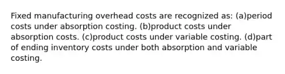 Fixed manufacturing overhead costs are recognized as: (a)period costs under absorption costing. (b)product costs under absorption costs. (c)product costs under variable costing. (d)part of ending inventory costs under both absorption and variable costing.