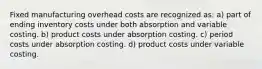 Fixed manufacturing overhead costs are recognized as: a) part of ending inventory costs under both absorption and variable costing. b) product costs under absorption costing. c) period costs under absorption costing. d) product costs under variable costing.