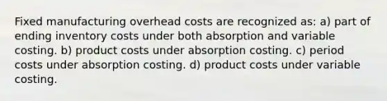 Fixed manufacturing overhead costs are recognized as: a) part of ending inventory costs under both absorption and variable costing. b) product costs under absorption costing. c) period costs under absorption costing. d) product costs under variable costing.