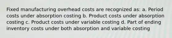 Fixed manufacturing overhead costs are recognized as: a. Period costs under absorption costing b. Product costs under absorption costing c. Product costs under variable costing d. Part of ending inventory costs under both absorption and variable costing