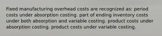 Fixed manufacturing overhead costs are recognized as: period costs under absorption costing. part of ending inventory costs under both absorption and variable costing. product costs under absorption costing. product costs under variable costing.