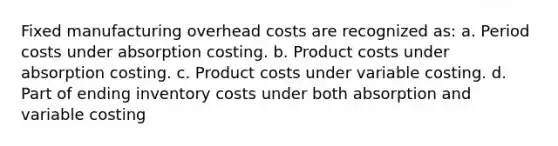 Fixed manufacturing overhead costs are recognized as: a. Period costs under absorption costing. b. Product costs under absorption costing. c. Product costs under variable costing. d. Part of ending inventory costs under both absorption and variable costing