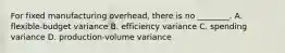 For fixed manufacturing overhead, there is no ________. A. flexible-budget variance B. efficiency variance C. spending variance D. production-volume variance