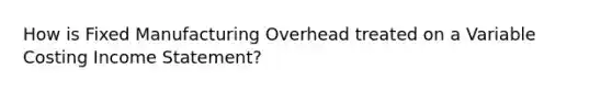 How is Fixed Manufacturing Overhead treated on a Variable Costing Income Statement?