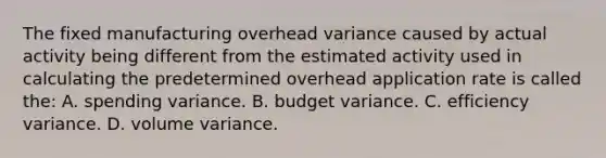 The fixed manufacturing overhead variance caused by actual activity being different from the estimated activity used in calculating the predetermined overhead application rate is called the: A. spending variance. B. budget variance. C. efficiency variance. D. volume variance.