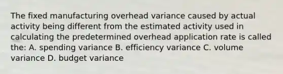 The fixed manufacturing overhead variance caused by actual activity being different from the estimated activity used in calculating the predetermined overhead application rate is called the: A. spending variance B. efficiency variance C. volume variance D. budget variance