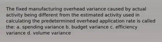 The fixed manufacturing overhead variance caused by actual activity being different from the estimated activity used in calculating the predetermined overhead application rate is called the: a. spending variance b. budget variance c. efficiency variance d. volume variance