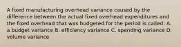 A fixed manufacturing overhead variance caused by the difference between the actual fixed overhead expenditures and the fixed overhead that was budgeted for the period is called: A. a budget variance B. efficiency variance C. spending variance D. volume variance